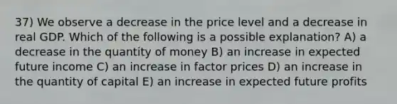 37) We observe a decrease in the price level and a decrease in real GDP. Which of the following is a possible explanation? A) a decrease in the quantity of money B) an increase in expected future income C) an increase in factor prices D) an increase in the quantity of capital E) an increase in expected future profits