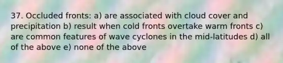 37. Occluded fronts: a) are associated with cloud cover and precipitation b) result when cold fronts overtake warm fronts c) are common features of wave cyclones in the mid-latitudes d) all of the above e) none of the above