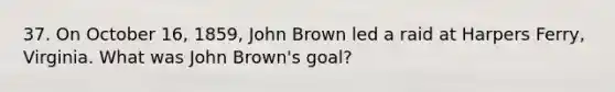 37. On October 16, 1859, John Brown led a raid at Harpers Ferry, Virginia. What was John Brown's goal?