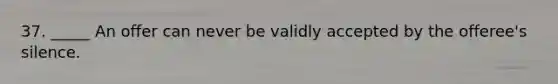 37. _____ An offer can never be validly accepted by the offeree's silence.