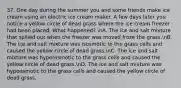 37. One day during the summer you and some friends make ice cream using an electric ice cream maker. A few days later you notice a yellow circle of dead grass where the ice cream freezer had been placed. What happened? nA. The ice and salt mixture that spilled out when the freezer was moved froze the grass.nB. The ice and salt mixture was isosmotic to the grass cells and caused the yellow circle of dead grass.nC. The ice and salt mixture was hyperosmotic to the grass cells and caused the yellow circle of dead grass.nD. The ice and salt mixture was hypoosmotic to the grass cells and caused the yellow circle of dead grass.