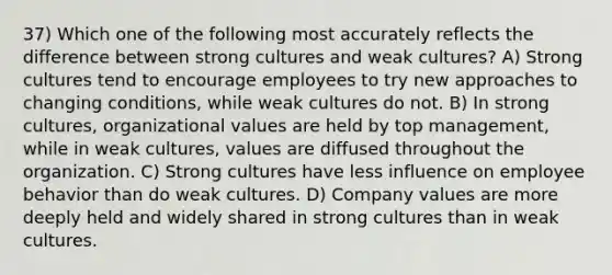 37) Which one of the following most accurately reflects the difference between strong cultures and weak cultures? A) Strong cultures tend to encourage employees to try new approaches to changing conditions, while weak cultures do not. B) In strong cultures, organizational values are held by top management, while in weak cultures, values are diffused throughout the organization. C) Strong cultures have less influence on employee behavior than do weak cultures. D) Company values are more deeply held and widely shared in strong cultures than in weak cultures.