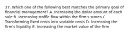 37. Which one of the following best matches the primary goal of financial management? A. Increasing the dollar amount of each sale B. Increasing traffic flow within the firm's stores C. Transforming fixed costs into variable costs D. Increasing the firm's liquidity E. Increasing the market value of the firm