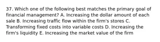 37. Which one of the following best matches the primary goal of financial management? A. Increasing the dollar amount of each sale B. Increasing traffic flow within the firm's stores C. Transforming fixed costs into variable costs D. Increasing the firm's liquidity E. Increasing the market value of the firm