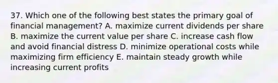 37. Which one of the following best states the primary goal of financial management? A. maximize current dividends per share B. maximize the current value per share C. increase cash flow and avoid financial distress D. minimize operational costs while maximizing firm efficiency E. maintain steady growth while increasing current profits