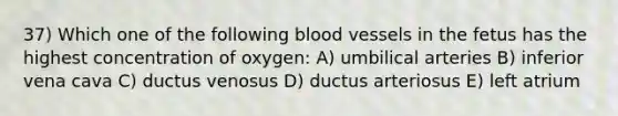 37) Which one of the following blood vessels in the fetus has the highest concentration of oxygen: A) umbilical arteries B) inferior vena cava C) ductus venosus D) ductus arteriosus E) left atrium