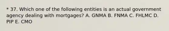 * 37. Which one of the following entities is an actual government agency dealing with mortgages? A. GNMA B. FNMA C. FHLMC D. PIP E. CMO