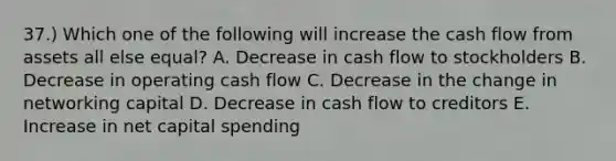 37.) Which one of the following will increase the cash flow from assets all else equal? A. Decrease in cash flow to stockholders B. Decrease in operating cash flow C. Decrease in the change in networking capital D. Decrease in cash flow to creditors E. Increase in net capital spending