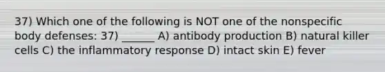 37) Which one of the following is NOT one of the nonspecific body defenses: 37) ______ A) antibody production B) natural killer cells C) the inflammatory response D) intact skin E) fever