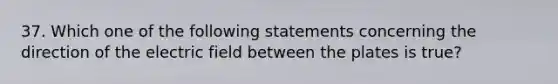 37. Which one of the following statements concerning the direction of the electric field between the plates is true?