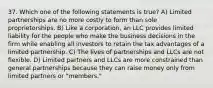 37. Which one of the following statements is true? A) Limited partnerships are no more costly to form than sole proprietorships. B) Like a corporation, an LLC provides limited liability for the people who make the business decisions in the firm while enabling all investors to retain the tax advantages of a limited partnership. C) The lives of partnerships and LLCs are not flexible. D) Limited partners and LLCs are more constrained than general partnerships because they can raise money only from limited partners or "members."