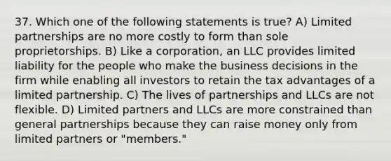 37. Which one of the following statements is true? A) Limited partnerships are no more costly to form than sole proprietorships. B) Like a corporation, an LLC provides limited liability for the people who make the business decisions in the firm while enabling all investors to retain the tax advantages of a limited partnership. C) The lives of partnerships and LLCs are not flexible. D) Limited partners and LLCs are more constrained than general partnerships because they can raise money only from limited partners or "members."