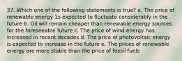 37. Which one of the following statements is true? a. The price of renewable energy 1s expected to fluctuate considerably in the future b. Oil will remain cheaper than renewable energy sources for the foreseeable future c. The price of wind energy has increased in recent decades d. The price of photovoltaic energy is expected to increase in the future e. The prices of renewable energy are more stable than the price of fossil fuels