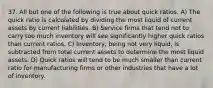 37. All but one of the following is true about quick ratios. A) The quick ratio is calculated by dividing the most liquid of current assets by current liabilities. B) Service firms that tend not to carry too much inventory will see significantly higher quick ratios than current ratios. C) Inventory, being not very liquid, is subtracted from total current assets to determine the most liquid assets. D) Quick ratios will tend to be much smaller than current ratio for manufacturing firms or other industries that have a lot of inventory.