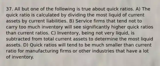 37. All but one of the following is true about quick ratios. A) The quick ratio is calculated by dividing the most liquid of current assets by current liabilities. B) Service firms that tend not to carry too much inventory will see significantly higher quick ratios than current ratios. C) Inventory, being not very liquid, is subtracted from total current assets to determine the most liquid assets. D) Quick ratios will tend to be much smaller than current ratio for manufacturing firms or other industries that have a lot of inventory.