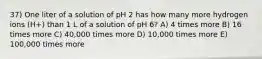 37) One liter of a solution of pH 2 has how many more hydrogen ions (H+) than 1 L of a solution of pH 6? A) 4 times more B) 16 times more C) 40,000 times more D) 10,000 times more E) 100,000 times more