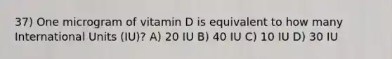 37) One microgram of vitamin D is equivalent to how many International Units (IU)? A) 20 IU B) 40 IU C) 10 IU D) 30 IU