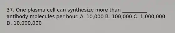 37. One plasma cell can synthesize more than __________ antibody molecules per hour. A. 10,000 B. 100,000 C. 1,000,000 D. 10,000,000