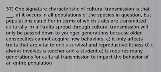 37) One signature characteristic of cultural transmission is that ___. a) it occurs in all populations of the species in question, but populations can differ in terms of which traits are transmitted culturally. b) all traits spread through cultural transmission will only be passed down to younger generations because older conspecifics cannot acquire new behaviors. c) it only affects traits that are vital to one's survival and reproductive fitness d) it always involves a teacher and a student e) is requires many generations for cultural transmission to impact the behavior of an entire population