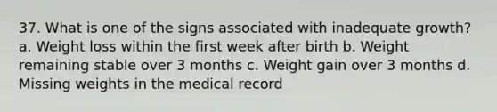 37. What is one of the signs associated with inadequate growth? a. Weight loss within the first week after birth b. Weight remaining stable over 3 months c. Weight gain over 3 months d. Missing weights in the medical record