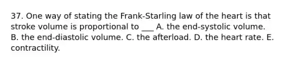 37. One way of stating the Frank-Starling law of the heart is that stroke volume is proportional to ___ A. the end-systolic volume. B. the end-diastolic volume. C. the afterload. D. the heart rate. E. contractility.