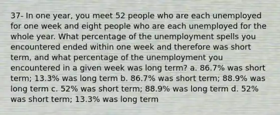 37- In one year, you meet 52 people who are each unemployed for one week and eight people who are each unemployed for the whole year. What percentage of the unemployment spells you encountered ended within one week and therefore was short term, and what percentage of the unemployment you encountered in a given week was long term? a. 86.7% was short term; 13.3% was long term b. 86.7% was short term; 88.9% was long term c. 52% was short term; 88.9% was long term d. 52% was short term; 13.3% was long term