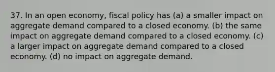 37. In an open economy, <a href='https://www.questionai.com/knowledge/kPTgdbKdvz-fiscal-policy' class='anchor-knowledge'>fiscal policy</a> has (a) a smaller impact on aggregate demand compared to a closed economy. (b) the same impact on aggregate demand compared to a closed economy. (c) a larger impact on aggregate demand compared to a closed economy. (d) no impact on aggregate demand.