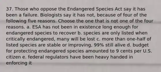 37. Those who oppose the Endangered Species Act say it has been a failure. Biologists say it has not, because of four of the following five reasons. Choose the one that is not one of the four reasons. a. ESA has not been in existence long enough for endangered species to recover b. species are only listed when critically endangered, many will be lost c. more than one-half of listed species are stable or improving, 99% still alive d. budget for protecting endangered species amounted to 9 cents per U.S. citizen e. federal regulators have been heavy handed in enforcing it