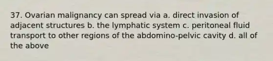 37. Ovarian malignancy can spread via a. direct invasion of adjacent structures b. the lymphatic system c. peritoneal fluid transport to other regions of the abdomino-pelvic cavity d. all of the above