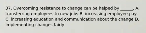 37. Overcoming resistance to change can be helped by ______. A. transferring employees to new jobs B. increasing employee pay C. increasing education and communication about the change D. implementing changes fairly