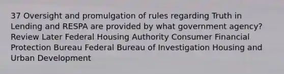 37 Oversight and promulgation of rules regarding Truth in Lending and RESPA are provided by what government agency? Review Later Federal Housing Authority Consumer Financial Protection Bureau Federal Bureau of Investigation Housing and Urban Development