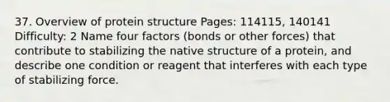 37. Overview of protein structure Pages: 114115, 140141 Difficulty: 2 Name four factors (bonds or other forces) that contribute to stabilizing the native structure of a protein, and describe one condition or reagent that interferes with each type of stabilizing force.