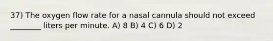 37) The oxygen flow rate for a nasal cannula should not exceed ________ liters per minute. A) 8 B) 4 C) 6 D) 2