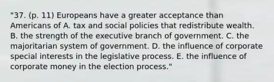 "37. (p. 11) Europeans have a greater acceptance than Americans of A. tax and social policies that redistribute wealth. B. the strength of the executive branch of government. C. the majoritarian system of government. D. the influence of corporate special interests in the legislative process. E. the influence of corporate money in the election process."