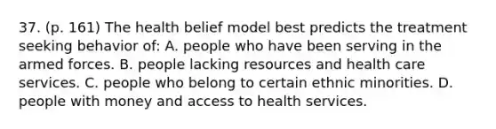 37. (p. 161) The health belief model best predicts the treatment seeking behavior of: A. people who have been serving in the armed forces. B. people lacking resources and <a href='https://www.questionai.com/knowledge/kulELfcK4e-health-care-service' class='anchor-knowledge'>health care service</a>s. C. people who belong to certain ethnic minorities. D. people with money and access to health services.