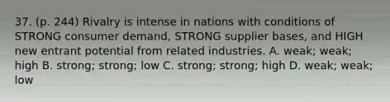 37. (p. 244) Rivalry is intense in nations with conditions of STRONG consumer demand, STRONG supplier bases, and HIGH new entrant potential from related industries. A. weak; weak; high B. strong; strong; low C. strong; strong; high D. weak; weak; low