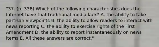 "37. (p. 338) Which of the following characteristics does the Internet have that traditional media lack? A. the ability to take partisan viewpoints B. the ability to allow readers to interact with news reporting C. the ability to exercise rights of the First Amendment D. the ability to report instantaneously on news items E. All these answers are correct."