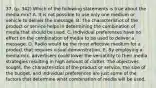 37. (p. 342) Which of the following statements is true about the media mix? A. It is not possible to use only one medium or vehicle to deliver the message. B. The characteristics of the product or service helps in determining the combination of media that should be used. C. Individual preferences have no effect on the combination of media to be used to deliver a message. D. Radio would be the most effective medium for a product that requires visual demonstration. E. By employing a media mix, advertisers could lower the versatility to their media strategies resulting in high amount of clutter. The objectives sought, the characteristics of the product or service, the size of the budget, and individual preferences are just some of the factors that determine what combination of media will be used.