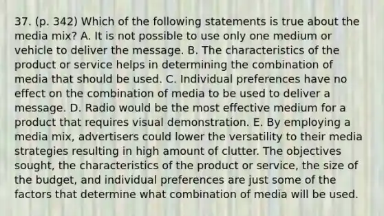 37. (p. 342) Which of the following statements is true about the media mix? A. It is not possible to use only one medium or vehicle to deliver the message. B. The characteristics of the product or service helps in determining the combination of media that should be used. C. Individual preferences have no effect on the combination of media to be used to deliver a message. D. Radio would be the most effective medium for a product that requires visual demonstration. E. By employing a media mix, advertisers could lower the versatility to their media strategies resulting in high amount of clutter. The objectives sought, the characteristics of the product or service, the size of the budget, and individual preferences are just some of the factors that determine what combination of media will be used.