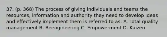 37. (p. 368) The process of giving individuals and teams the resources, information and authority they need to develop ideas and effectively implement them is referred to as: A. Total quality management B. Reengineering C. Empowerment D. Kaizen