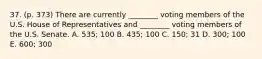 37. (p. 373) There are currently ________ voting members of the U.S. House of Representatives and ________ voting members of the U.S. Senate. A. 535; 100 B. 435; 100 C. 150; 31 D. 300; 100 E. 600; 300