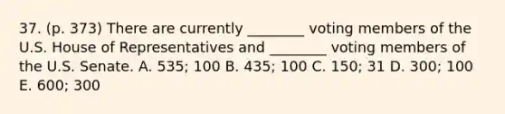 37. (p. 373) There are currently ________ voting members of the U.S. House of Representatives and ________ voting members of the U.S. Senate. A. 535; 100 B. 435; 100 C. 150; 31 D. 300; 100 E. 600; 300