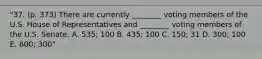 "37. (p. 373) There are currently ________ voting members of the U.S. House of Representatives and ________ voting members of the U.S. Senate. A. 535; 100 B. 435; 100 C. 150; 31 D. 300; 100 E. 600; 300"
