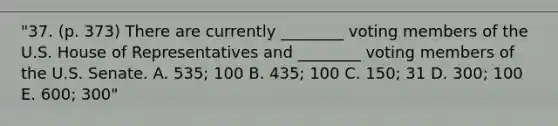 "37. (p. 373) There are currently ________ voting members of the U.S. House of Representatives and ________ voting members of the U.S. Senate. A. 535; 100 B. 435; 100 C. 150; 31 D. 300; 100 E. 600; 300"