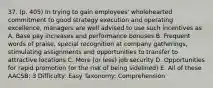 37. (p. 405) In trying to gain employees' wholehearted commitment to good strategy execution and operating excellence, managers are well advised to use such incentives as A. Base pay increases and performance bonuses B. Frequent words of praise, special recognition at company gatherings, stimulating assignments and opportunities to transfer to attractive locations C. More (or less) job security D. Opportunities for rapid promotion (or the risk of being sidelined) E. All of these AACSB: 3 Difficulty: Easy Taxonomy: Comprehension