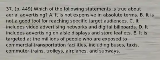 37. (p. 449) Which of the following statements is true about aerial advertising? A. It is not expensive in absolute terms. B. It is not a good tool for reaching specific target audiences. C. It includes video advertising networks and digital billboards. D. It includes advertising on aisle displays and store leaflets. E. It is targeted at the millions of people who are exposed to commercial transportation facilities, including buses, taxis, commuter trains, trolleys, airplanes, and subways.