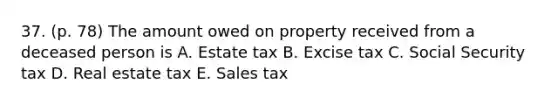 37. (p. 78) The amount owed on property received from a deceased person is A. Estate tax B. Excise tax C. Social Security tax D. Real estate tax E. Sales tax