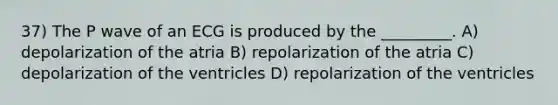 37) The P wave of an ECG is produced by the _________. A) depolarization of the atria B) repolarization of the atria C) depolarization of the ventricles D) repolarization of the ventricles