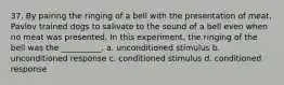 37. By pairing the ringing of a bell with the presentation of meat, Pavlov trained dogs to salivate to the sound of a bell even when no meat was presented. In this experiment, the ringing of the bell was the __________. a. unconditioned stimulus b. unconditioned response c. conditioned stimulus d. conditioned response