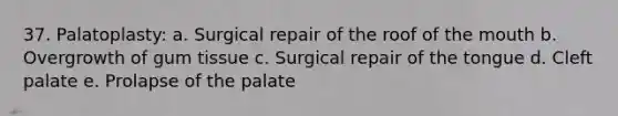 37. Palatoplasty: a. Surgical repair of the roof of the mouth b. Overgrowth of gum tissue c. Surgical repair of the tongue d. Cleft palate e. Prolapse of the palate